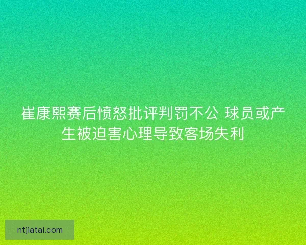 崔康熙赛后愤怒批评判罚不公 球员或产生被迫害心理导致客场失利 崔康熙赛后愤怒批评判罚不公 球员或产生被迫害心理导致客场失利
