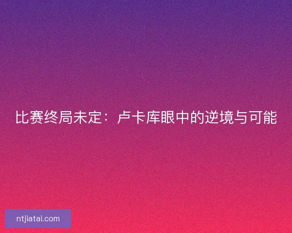 比赛终局未定：卢卡库眼中的逆境与可能