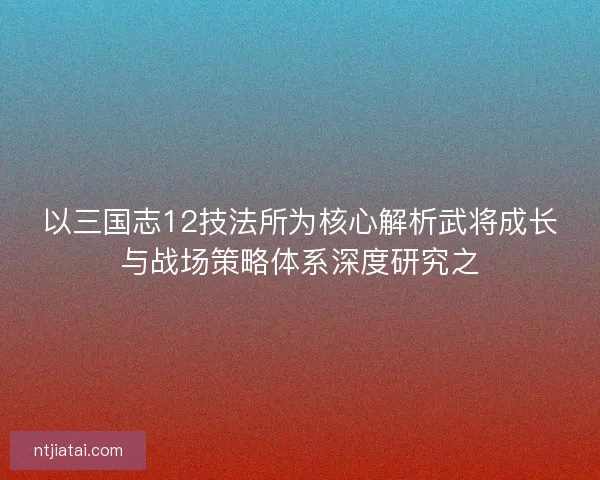 以三国志12技法所为核心解析武将成长与战场策略体系深度研究之 以三国志12技法所为核心解析武将成长与战场策略体系深度研究之