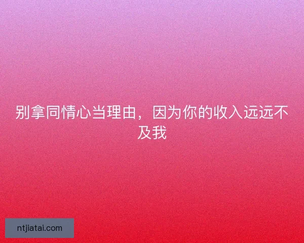 别拿同情心当理由，因为你的收入远远不及我