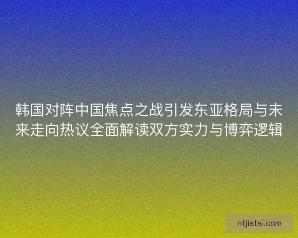 韩国对阵中国焦点之战引发东亚格局与未来走向热议全面解读双方实力与博弈逻辑 韩国对阵中国焦点之战引发东亚格局与未来走向热议全面解读双方实力与博弈逻辑