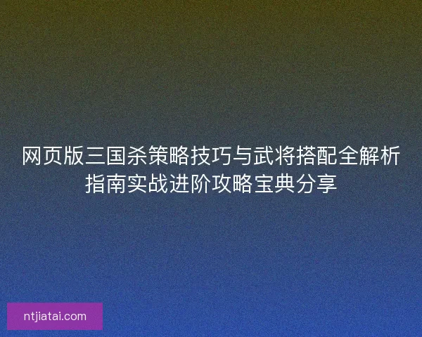 网页版三国杀策略技巧与武将搭配全解析指南实战进阶攻略宝典分享