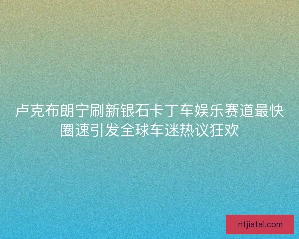 卢克布朗宁刷新银石卡丁车娱乐赛道最快圈速引发全球车迷热议狂欢