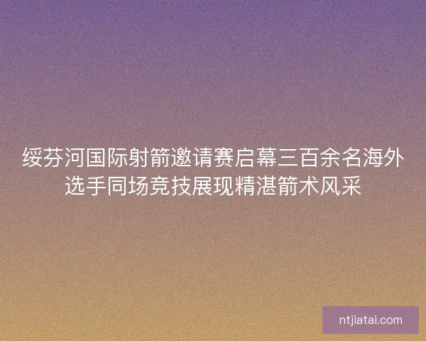 绥芬河国际射箭邀请赛启幕三百余名海外选手同场竞技展现精湛箭术风采