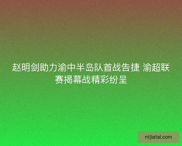 赵明剑助力渝中半岛队首战告捷 渝超联赛揭幕战精彩纷呈 赵明剑助力渝中半岛队首战告捷 渝超联赛揭幕战精彩纷呈