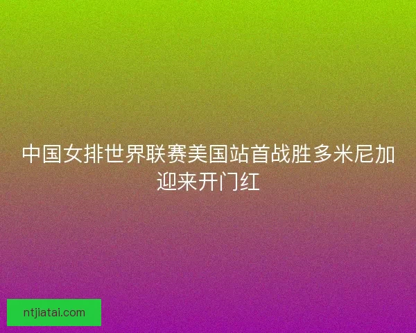 中国女排世界联赛美国站首战胜多米尼加迎来开门红 中国女排世界联赛美国站首战胜多米尼加迎来开门红