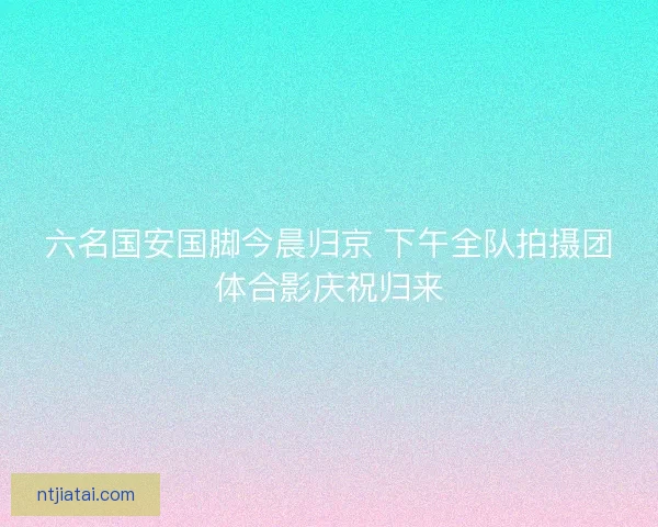 六名国安国脚今晨归京 下午全队拍摄团体合影庆祝归来