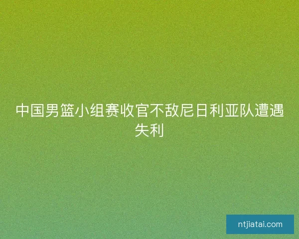 中国男篮小组赛收官不敌尼日利亚队遭遇失利