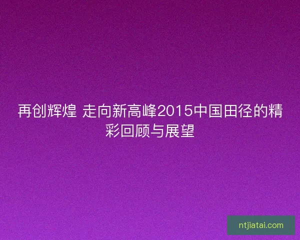 再创辉煌 走向新高峰2015中国田径的精彩回顾与展望 再创辉煌 走向新高峰2015中国田径的精彩回顾与展望