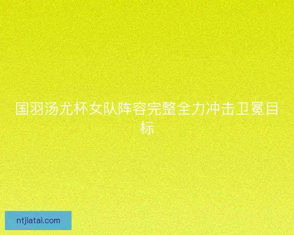 国羽汤尤杯女队阵容完整全力冲击卫冕目标