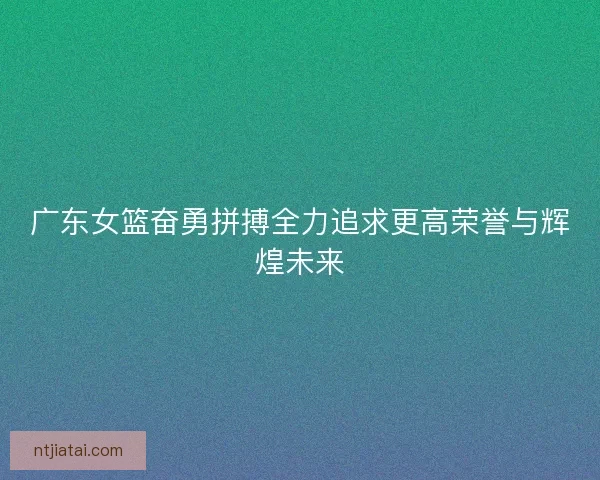 广东女篮奋勇拼搏全力追求更高荣誉与辉煌未来 广东女篮奋勇拼搏全力追求更高荣誉与辉煌未来