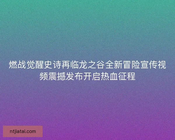 燃战觉醒史诗再临龙之谷全新冒险宣传视频震撼发布开启热血征程 燃战觉醒史诗再临龙之谷全新冒险宣传视频震撼发布开启热血征程