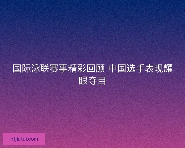 国际泳联赛事精彩回顾 中国选手表现耀眼夺目
