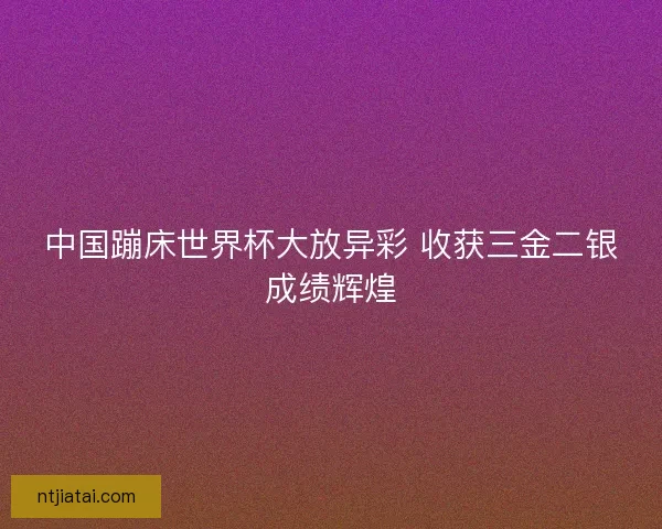 中国蹦床世界杯大放异彩 收获三金二银成绩辉煌