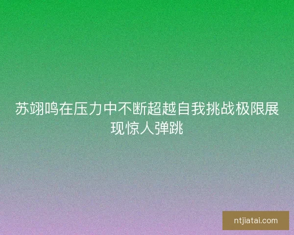 苏翊鸣在压力中不断超越自我挑战极限展现惊人弹跳 苏翊鸣在压力中不断超越自我挑战极限展现惊人弹跳