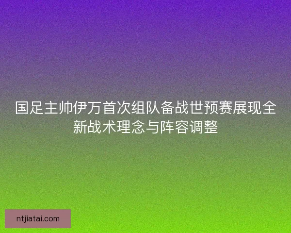 国足主帅伊万首次组队备战世预赛展现全新战术理念与阵容调整 国足主帅伊万首次组队备战世预赛展现全新战术理念与阵容调整