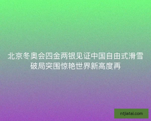 北京冬奥会四金两银见证中国自由式滑雪破局突围惊艳世界新高度再 北京冬奥会四金两银见证中国自由式滑雪破局突围惊艳世界新高度再