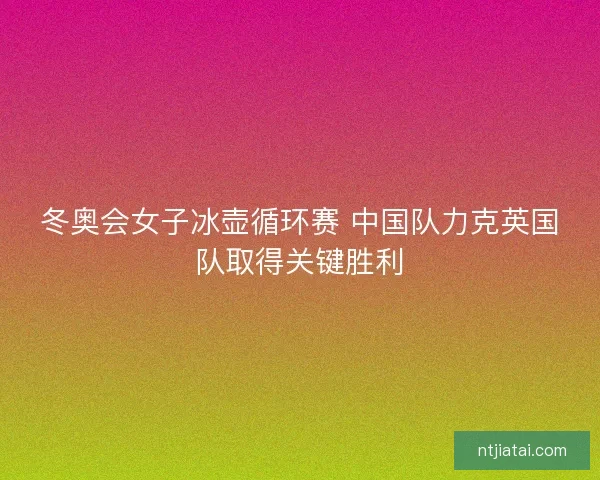 冬奥会女子冰壶循环赛 中国队力克英国队取得关键胜利 冬奥会女子冰壶循环赛 中国队力克英国队取得关键胜利