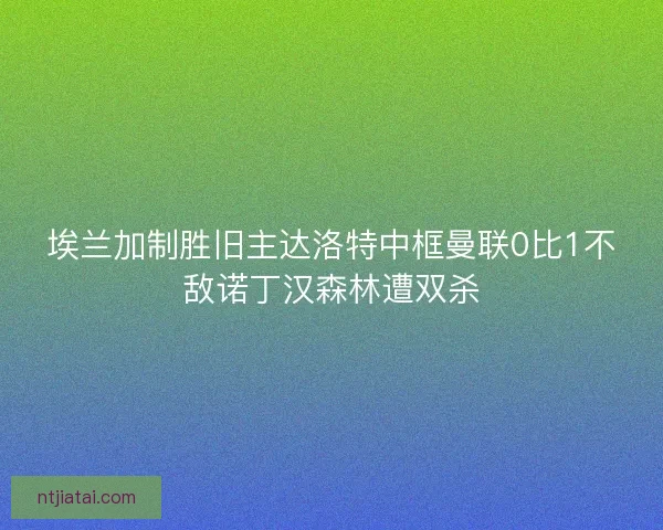 埃兰加制胜旧主达洛特中框曼联0比1不敌诺丁汉森林遭双杀 埃兰加制胜旧主达洛特中框曼联0比1不敌诺丁汉森林遭双杀